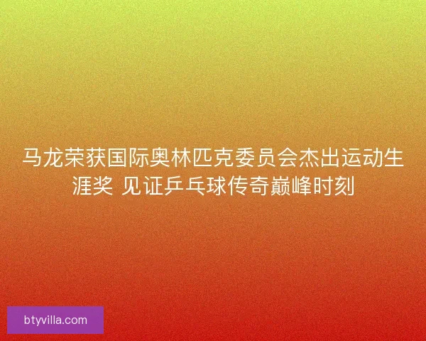 马龙荣获国际奥林匹克委员会杰出运动生涯奖 见证乒乓球传奇巅峰时刻