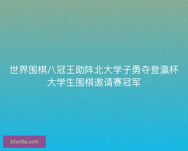 世界围棋八冠王助阵北大学子勇夺登瀛杯大学生围棋邀请赛冠军