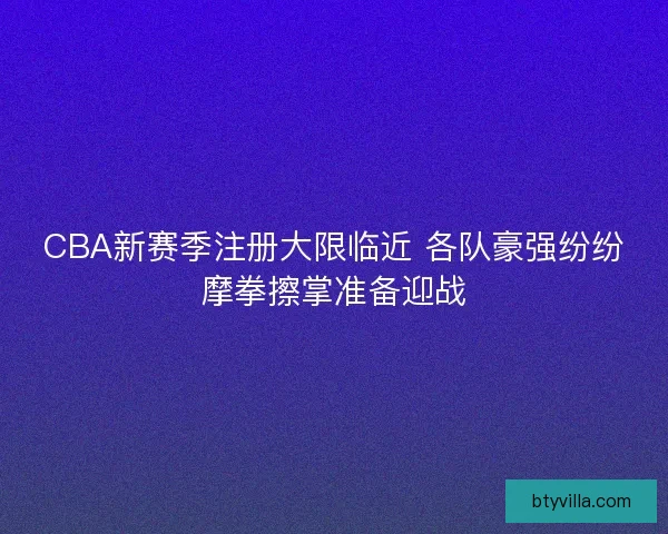 CBA新赛季注册大限临近 各队豪强纷纷摩拳擦掌准备迎战